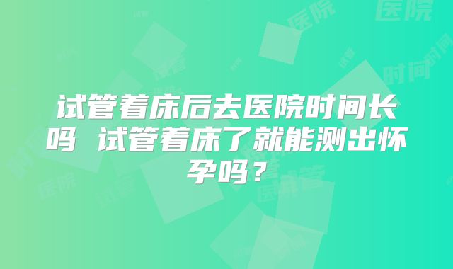 试管着床后去医院时间长吗 试管着床了就能测出怀孕吗？