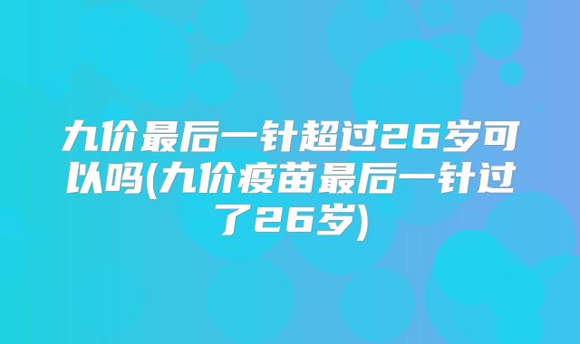 九价最后一针超过26岁可以吗(九价疫苗最后一针过了26岁)