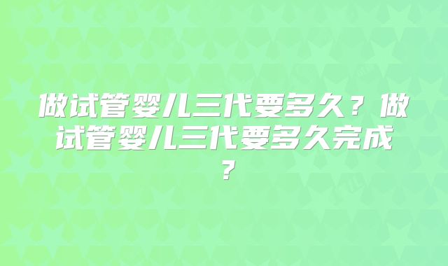 做试管婴儿三代要多久?做试管婴儿三代要多久完成?