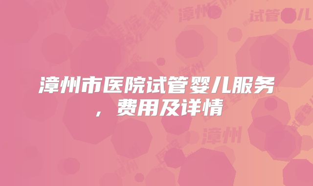 漳州市医院试管婴儿服务,费用及详情