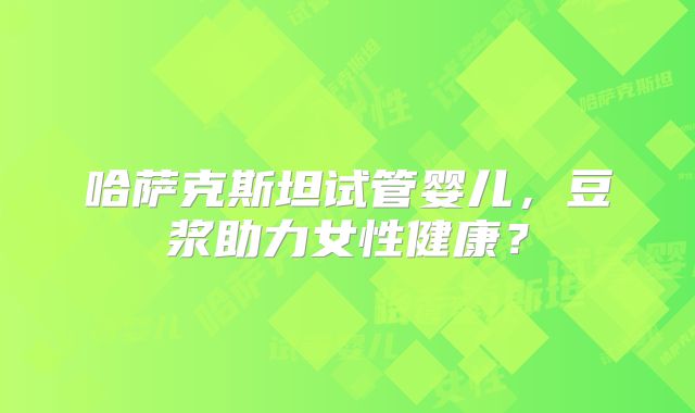 哈萨克斯坦试管婴儿，豆浆助力女性健康？