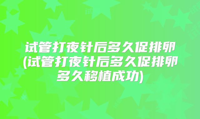 试管打夜针后多久促排卵(试管打夜针后多久促排卵多久移植成功)