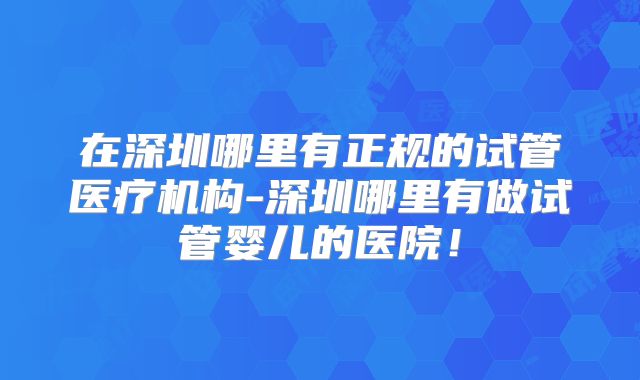 在深圳哪里有正规的试管医疗机构-深圳哪里有做试管婴儿的医院！