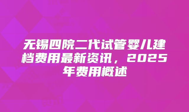 无锡四院二代试管婴儿建档费用最新资讯,2025年费用概述