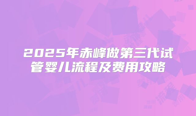 2025年赤峰做第三代试管婴儿流程及费用攻略