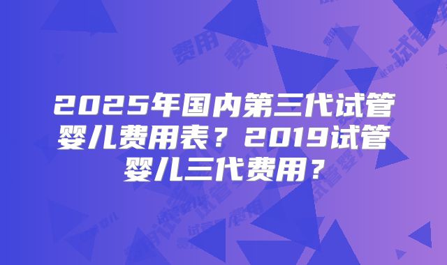 2025年国内第三代试管婴儿费用表？2019试管婴儿三代费用？