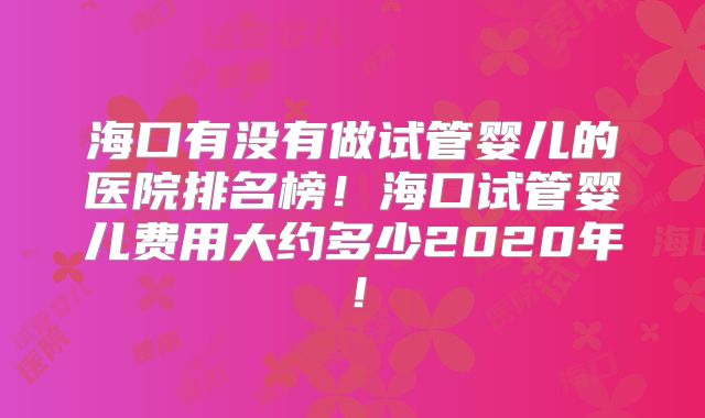 海口有没有做试管婴儿的医院排名榜！海口试管婴儿费用大约多少2020年！