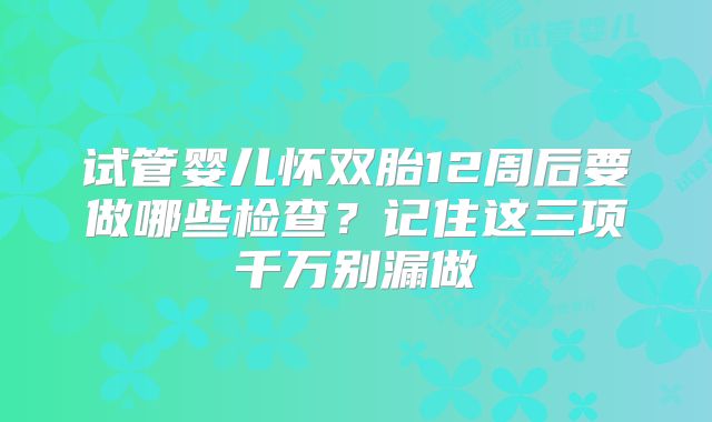 试管婴儿怀双胎12周后要做哪些检查?记住这三项千万别漏做