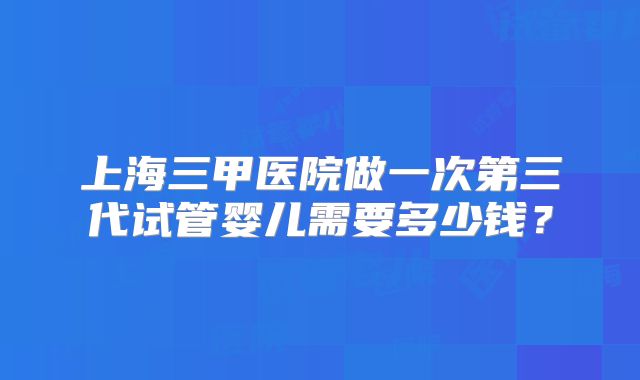 上海三甲医院做一次第三代试管婴儿需要多少钱？