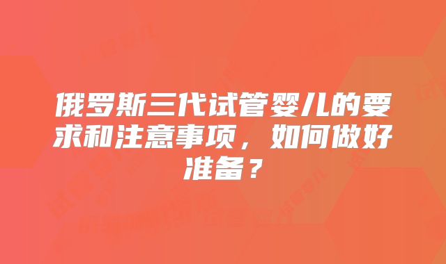 俄罗斯三代试管婴儿的要求和注意事项，如何做好准备？