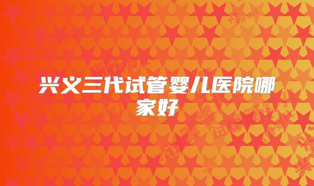 兴义三代试管婴儿医院哪家好