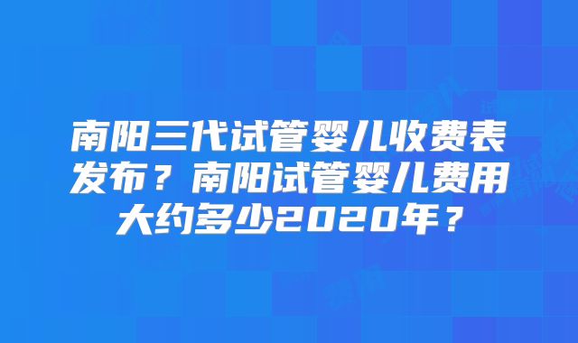 南阳三代试管婴儿收费表发布?南阳试管婴儿费用大约多少2020年?