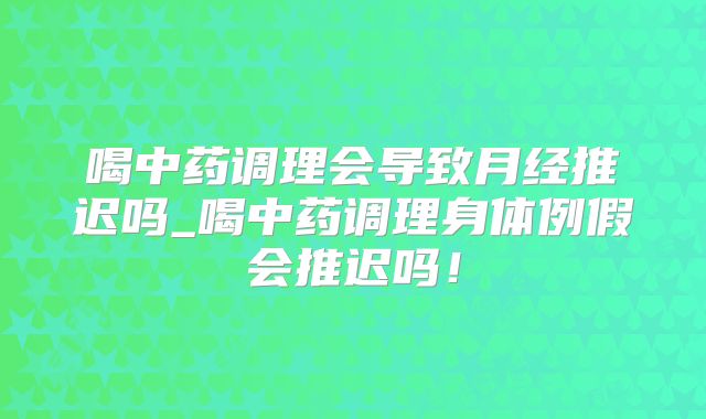 喝中药调理会导致月经推迟吗_喝中药调理身体例假会推迟吗!