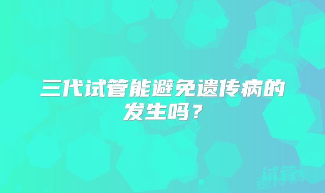 三代试管能避免遗传病的发生吗？