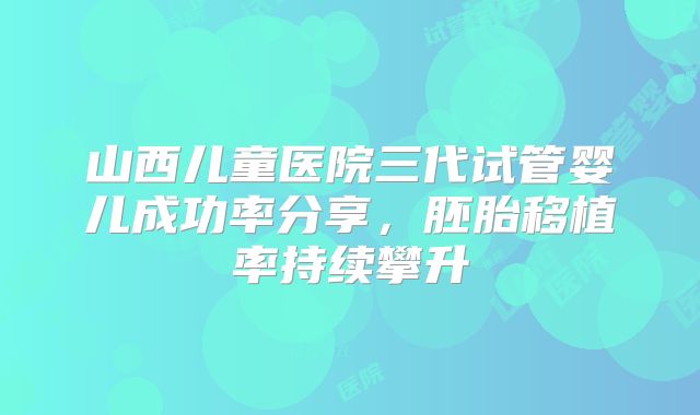 山西儿童医院三代试管婴儿成功率分享,胚胎移植率持续攀升