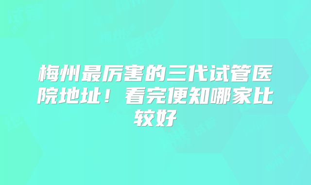 梅州最厉害的三代试管医院地址!看完便知哪家比较好