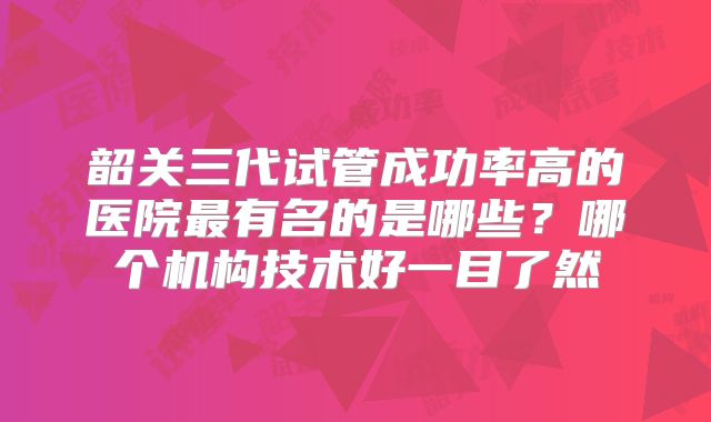 韶关三代试管成功率高的医院最有名的是哪些？哪个机构技术好一目了然