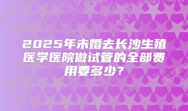 2025年未婚去长沙生殖医学医院做试管的全部费用要多少？