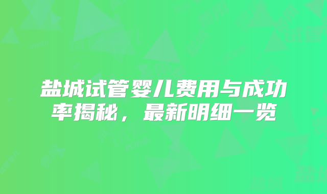 盐城试管婴儿费用与成功率揭秘，最新明细一览