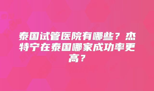 泰国试管医院有哪些？杰特宁在泰国哪家成功率更高？
