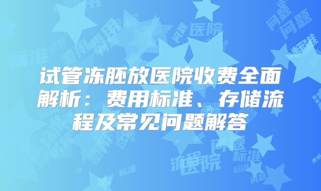 试管冻胚放医院收费全面解析：费用标准、存储流程及常见问题解答