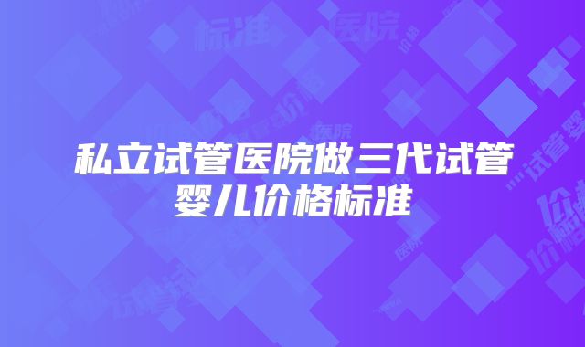 私立试管医院做三代试管婴儿价格标准