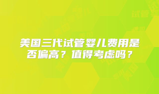 美国三代试管婴儿费用是否偏高？值得考虑吗？