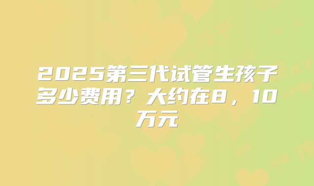 2025第三代试管生孩子多少费用？大约在8，10万元