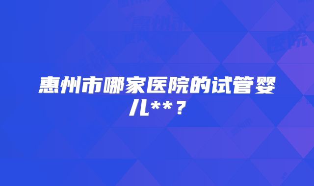 惠州市哪家医院的试管婴儿**?