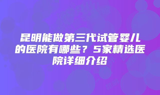 昆明能做第三代试管婴儿的医院有哪些？5家精选医院详细介绍