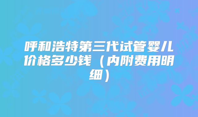 呼和浩特第三代试管婴儿价格多少钱（内附费用明细）