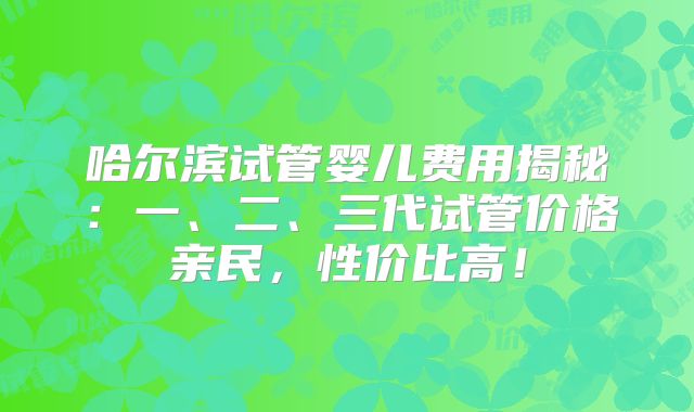 哈尔滨试管婴儿费用揭秘：一、二、三代试管价格亲民，性价比高！