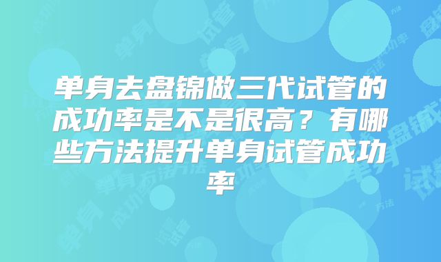 单身去盘锦做三代试管的成功率是不是很高？有哪些方法提升单身试管成功率