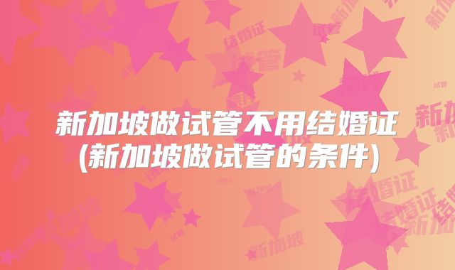 新加坡做试管不用结婚证(新加坡做试管的条件)