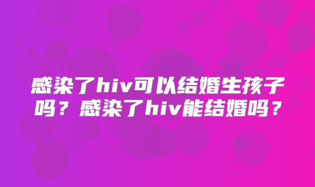 感染了hiv可以结婚生孩子吗？感染了hiv能结婚吗？