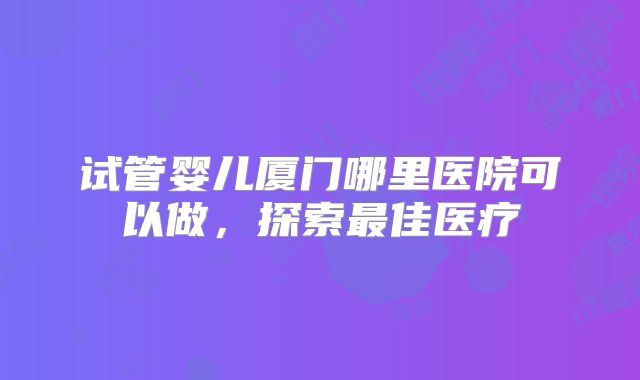 试管婴儿厦门哪里医院可以做,探索最佳医疗