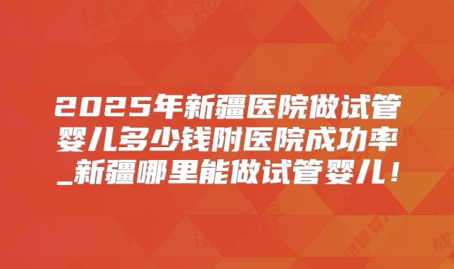 2025年新疆医院做试管婴儿多少钱附医院成功率_新疆哪里能做试管婴儿!