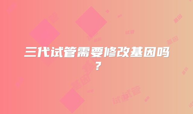 三代试管需要修改基因吗？