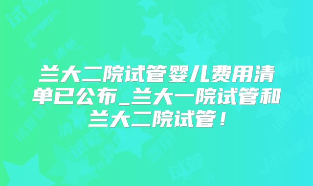 兰大二院试管婴儿费用清单已公布_兰大一院试管和兰大二院试管！