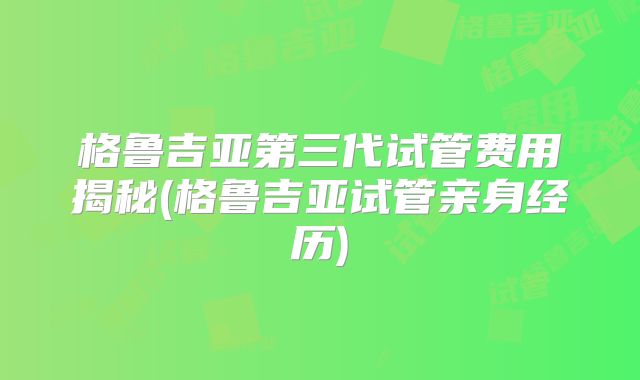 格鲁吉亚第三代试管费用揭秘(格鲁吉亚试管亲身经历)