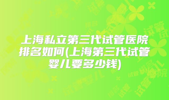 上海私立第三代试管医院排名如何(上海第三代试管婴儿要多少钱)