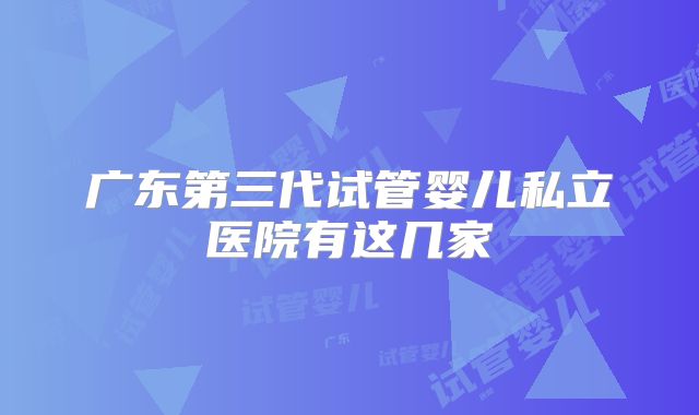 广东第三代试管婴儿私立医院有这几家