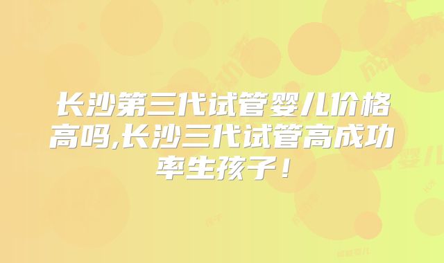 长沙第三代试管婴儿价格高吗,长沙三代试管高成功率生孩子！