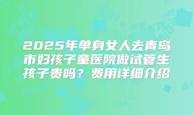 2025年单身女人去青岛市妇孩子童医院做试管生孩子贵吗?费用详细介绍
