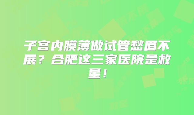 子宫内膜薄做试管愁眉不展？合肥这三家医院是救星！