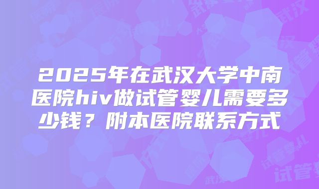 2025年在武汉大学中南医院hiv做试管婴儿需要多少钱?附本医院联系方式