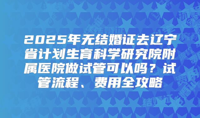 2025年无结婚证去辽宁省计划生育科学研究院附属医院做试管可以吗？试管流程、费用全攻略
