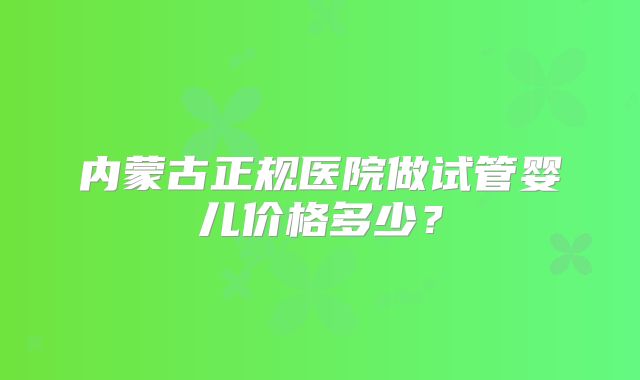 内蒙古正规医院做试管婴儿价格多少?