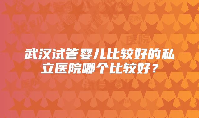 武汉试管婴儿比较好的私立医院哪个比较好？
