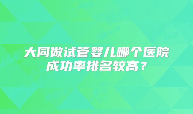 大同做试管婴儿哪个医院成功率排名较高？